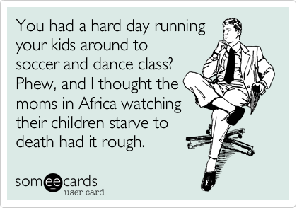 You had a hard day running
your kids around to
soccer and dance class?
Phew, and I thought the
moms in Africa watching
their children starve to
death had it rough. 
