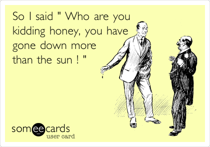 So I said " Who are you
kidding honey, you have
gone down more
than the sun ! "