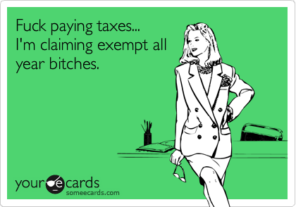 Fuck paying taxes...    
I'm claiming exempt all
year bitches.