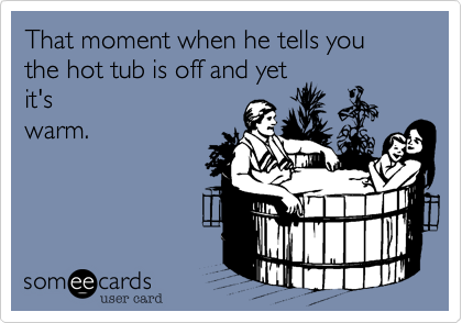 That moment when he tells you the hot tub is off and yet
it's
warm.