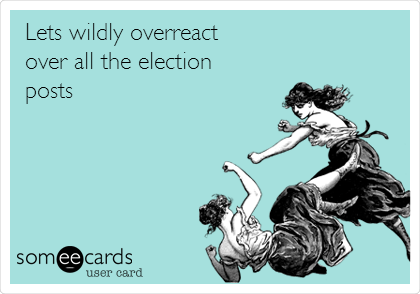 Lets wildly overreact
over all the election
posts