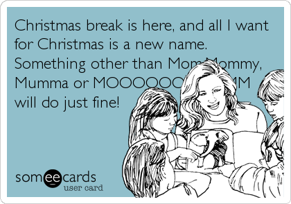 Christmas break is here, and all I want
for Christmas is a new name.
Something other than Mom,Mommy,
Mumma or MOOOOOOMMMMM
will do just fine!