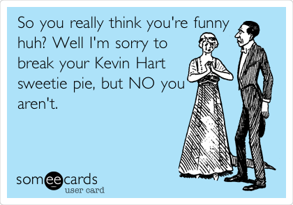 So you really think you're funny
huh? Well I'm sorry to
break your Kevin Hart
sweetie pie, but NO you
aren't.