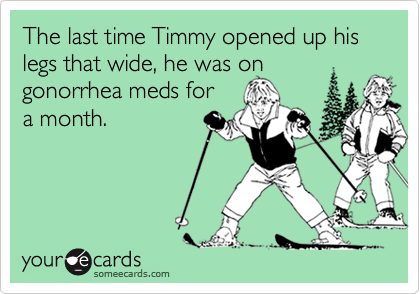 The last time Timmy opened up his legs that wide, he was on gonorrhea meds for 
a month.

Get well soon!