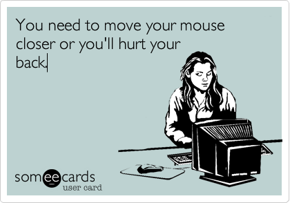 You need to move your mouse closer or you'll hurt your
back.