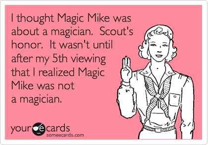 I thought Magic Mike was
about a magician.  Scout's
honor.  It wasn't until
after my 5th viewing
that I realized Magic
Mike was not
a magician.