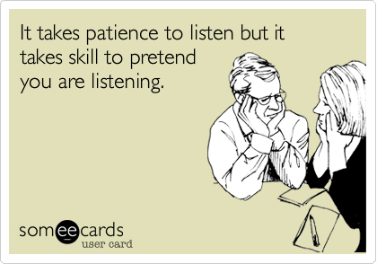 It takes patience to listen but it takes skill to pretend
you are listening.