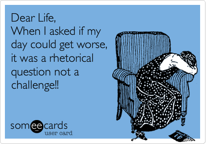 Dear Life, 
When I asked if my
day could get worse,
it was rhetorical
question not a
challenge!! 