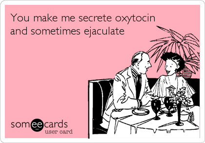 You make me secrete oxytocin
and sometimes ejaculate