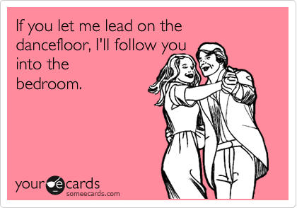 If you let me lead on the dancefloor, I'll follow you           into the
bedroom. 