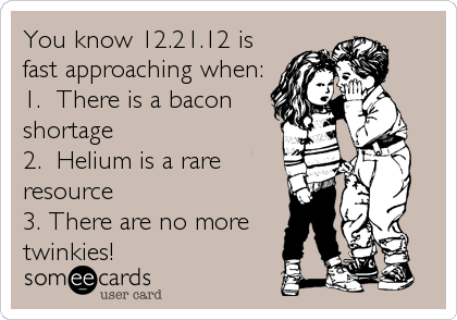You know 12.21.12 is
fast approaching when:
1.  There is a bacon
shortage
2.  Helium is a rare
resource 
3. There are no more
twinkies!