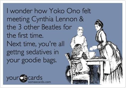 I wonder how Yoko Ono felt meeting Cynthia Lennon &
the 3 other Beatles for
the first time.
Next time, you're all
gettng sedatives in
your goodie bags.