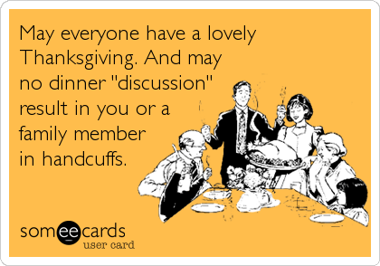 May everyone have a lovely
Thanksgiving. And may
no dinner "discussion"
result in you or a
family member
in handcuffs.