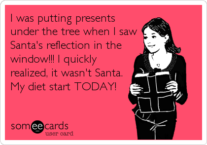 I was putting presents
under the tree when I saw
Santa's reflection in the
window!!! I quickly
realized, it wasn't Santa.
My diet start TODAY!