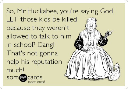 So, Mr Huckabee, you're saying God
LET those kids be killed 
because they weren't
allowed to talk to him
in school? Dang!
That's not gonna
help his reputation
much!