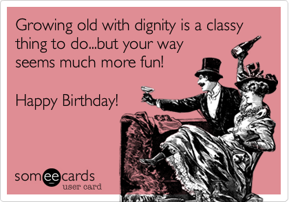 Growing old with dignity is a classy thing to do...but your way
seems much more fun!

Happy Birthday!