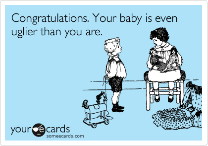 Congratulations. Your baby is even uglier than you are.  