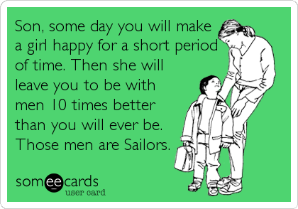 Son, some day you will make
a girl happy for a short period
of time. Then she will
leave you to be with
men 10 times better
than you will ever be.
Those men are Sailors.