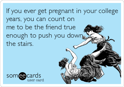 If you ever get pregnant in your college
years, you can count on
me to be the friend true
enough to push you down
the stairs.