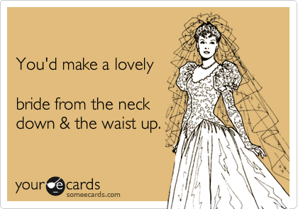 

You'd make a lovely

bride from the neck
down & the waist up.