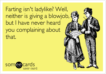 Farting isn't ladylike? Well,
neither is giving a blowjob,
but I have never heard
you complaining about
that!
