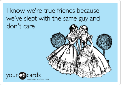I know we're true friends because we've slept with the same guy and don't care