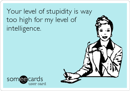 Your level of stupidity is way
too high for my level of
intelligence.