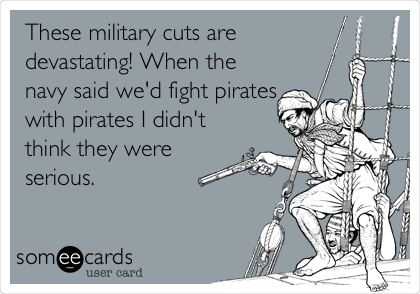 These military cuts are
devastating! When the
navy said we'd fight pirates
with pirates I didn't
think they were
serious.