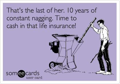 That's the last of her. 10 years of constant nagging. Time to
cash in that life insurance!