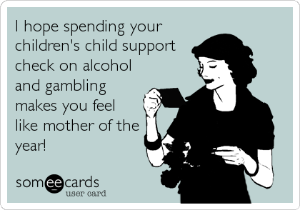 I hope spending your
children's child support
check on alcohol
and gambling
makes you feel
like mother of the
year!