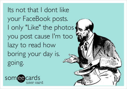  Its not that I dont like
your FaceBook posts.
I only "Like" the photos
you post cause I'm too
lazy to read how
boring your day is.
going.