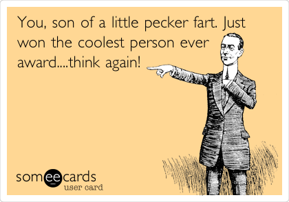 You, son of a little pecker fart. Just
won the coolest person ever
award....think again!