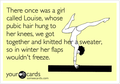 There once was a girl
called Louise, whose
pubic hair hung to
her knees, we got
together and knitted her a sweater, so in winter her flaps
wouldn't freeze.