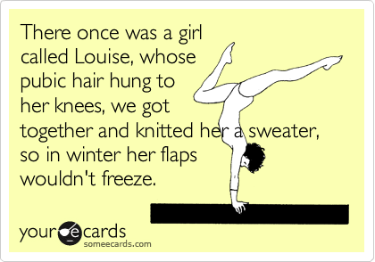 There once was a girl
called Louise, whose
pubic hair hung to
her knees, we got
together and knitted her a sweater, so in winter her flaps
wouldn't freeze.