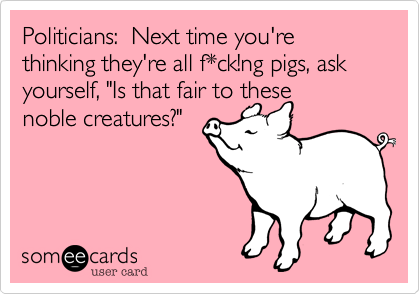 Politicians:  Next time you're thinking they're all f*ck!ng pigs, ask yourself, "Is that fair to these    noble creatures?"