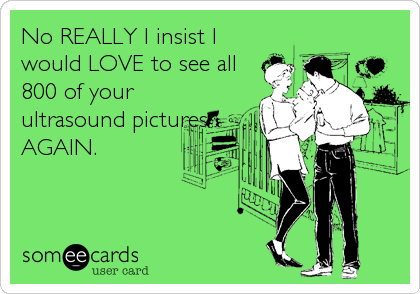 No REALLY I insist I
would LOVE to see all
800 of your
ultrasound pictures
AGAIN.