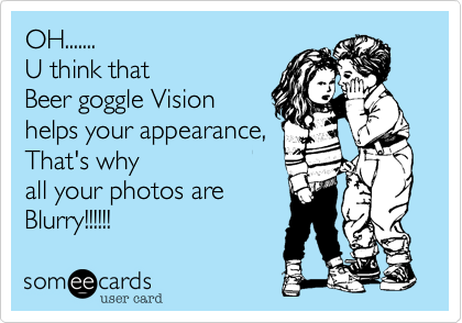 OH.......
U think that
Beer goggle Vision
helps your appearance,
That's why 
all your photos are
Blurry!!!!!!