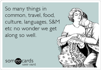 So many things in
common, travel, food,
culture, languages, S&M
etc no wonder we get
along so well.