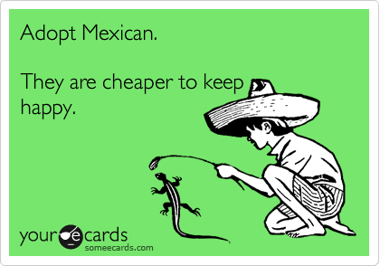 Adopt Mexican.

They are cheaper to keep
happy.