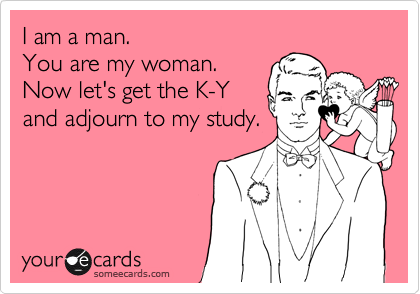 I am a man.
You are my woman.
Now let's get the K-Y
and adjourn to my study.