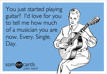 You just started playing
guitar?  I'd love to hear
how much of a
musician you are
now. Every. Single.
Day.