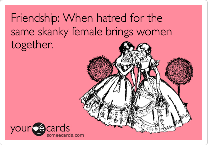 Friendship: When hatred for the same skanky female brings women together.
