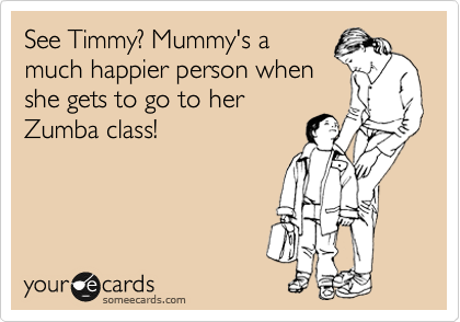 See Timmy? Mummy's a
much happier person when
she gets to go to her
Zumba class!