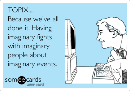 TOPIX....
Because we've all
done it. Having
imaginary fights
with imaginary
people about
imaginary events. 