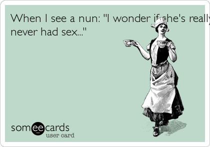 When I see a nun: "I wonder if she's really
never had sex..."
