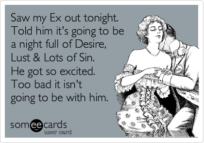 Saw my Ex out tonight.
Told him it's going to be 
a night full of Desire%2C
Lust %26 Lots of Sin. 
He got so excited.
Too bad it isn't 
going to be with him. 