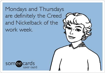 Mondays and Thursdays
are definitely the Creed
and Nickelback of the
work week.