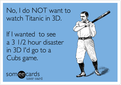 Do I want to watch
Titanic in 3D?
Ah... No. If I wanted 
to see a 3 1/2 hour 
disaster, I'd get
Cub tickets. 