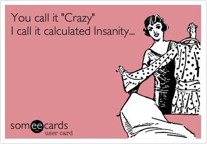 You call it "Crazy"
I call it calculated Insanity...