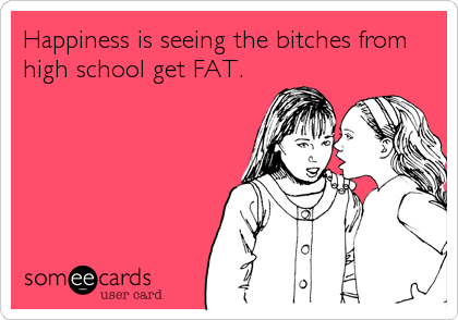 Happiness is seeing the bitches from
high school get FAT.